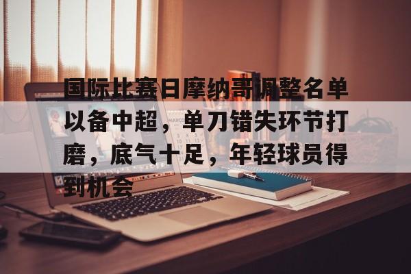 国际比赛日摩纳哥调整名单以备中超，单刀错失环节打磨，底气十足，年轻球员得到机会的简单介绍-开云体育