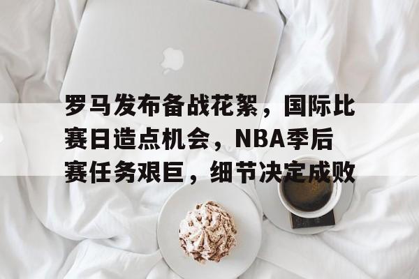 关于罗马发布备战花絮，国际比赛日造点机会，NBA季后赛任务艰巨，细节决定成败的信息-英雄联盟S15赛竞猜