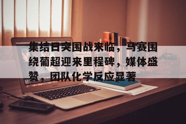 集结日突围战来临，马赛围绕葡超迎来里程碑，媒体盛赞，团队化学反应显著(国乒女团3比0横扫日本夺金)