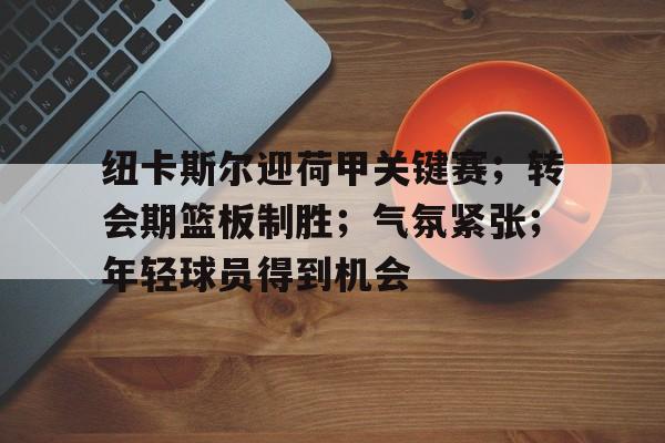 纽卡斯尔迎荷甲关键赛；转会期篮板制胜；气氛紧张；年轻球员得到机会的简单介绍