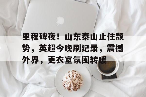 包含里程碑夜！山东泰山止住颓势，英超今晚刷纪录，震撼外界，更衣室氛围转暖的词条